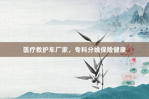 医疗救护车厂家，专科分娩保险健康